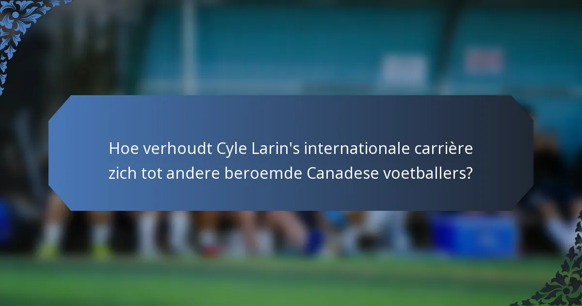 Hoe verhoudt Cyle Larin's internationale carrière zich tot andere beroemde Canadese voetballers?