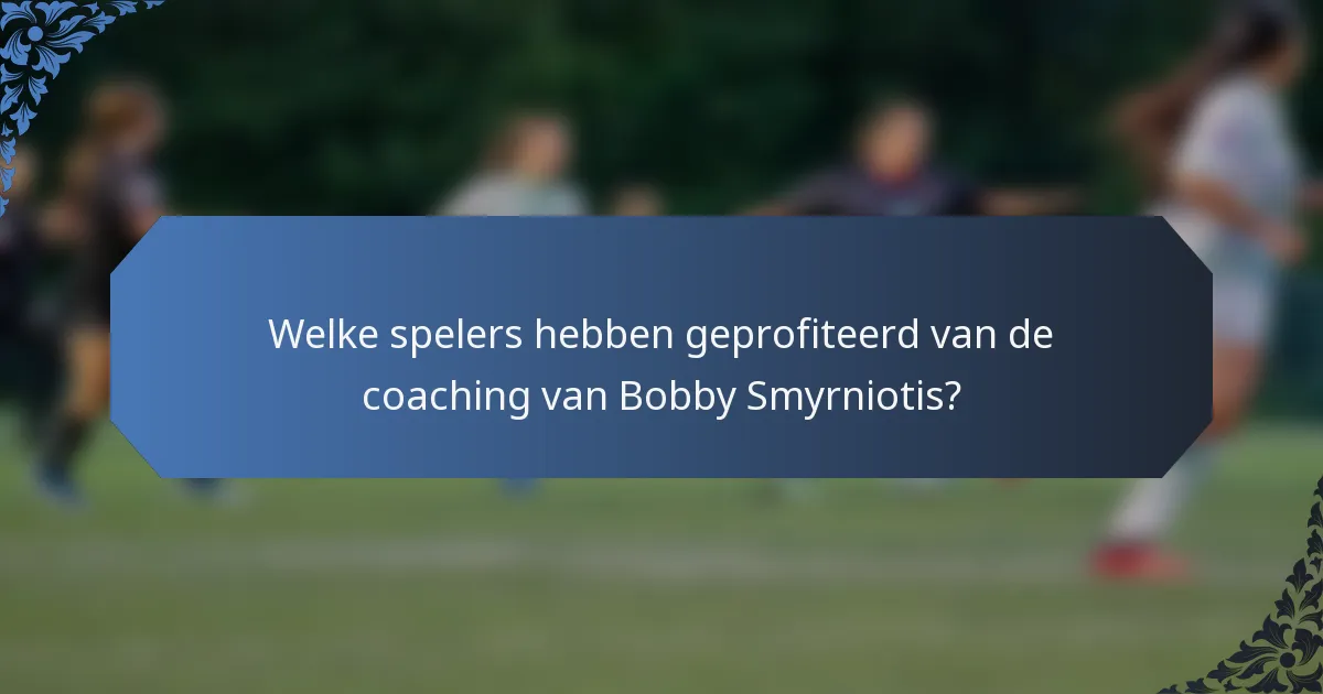 Welke spelers hebben geprofiteerd van de coaching van Bobby Smyrniotis?